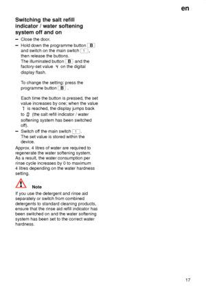 Page 17en17
Switching
 the salt refill
indicator / water softening system off and on
Close  the door .
Hold down the programme button B
and switch on the main switch 
1,
then release the buttons. The illuminated button 
B  and the
factory-set value 
 on the digital
display flash. T o change the setting: press the
programme button 
B  .
Each time the button is pressed, the set value increases by one; when the value
 is reached, the display jumps back
to 
 (the salt refill indicator / water
softening system has...