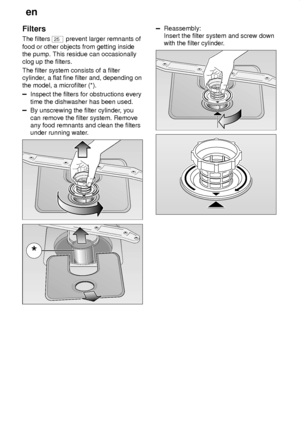 Page 22en
22
Filters The filters 
25
 prevent larger remnants of
food or other objects from getting inside the pump. This residue can occasionally clog up the filters. The filter system consists of a filter cylinder , a flat fine filter and, depending on
the model, a microfilter (*).
Inspect the filters for obstructions every time the dishwasher has been used.
By unscrewing the filter cylinder , you
can remove the filter system. Remove any food remnants and clean the filtersunder running water .
Reassembly:...