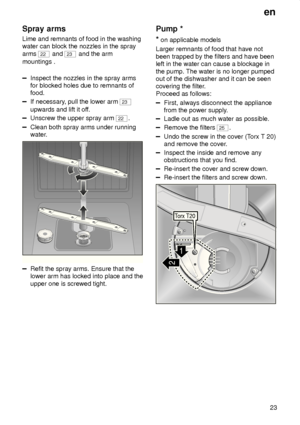Page 23en23
Spray
 arms
Lime  and remnants of food in the washing
water can block the nozzles in the spray arms 
22  and 23 and the arm
mountings .
Inspect the nozzles in the spray arms for blocked holes due to remnants offood.
If necessary , pull the lower arm 23
upwards and lift it of f.
Unscrew the upper spray arm 22.
Clean both spray arms under running 
water.
0
1
2
3
Refit the spray arms. Ensure that the lower arm has locked into place and the upper one is screwed tight. Pump
 *
*  on applicable models...