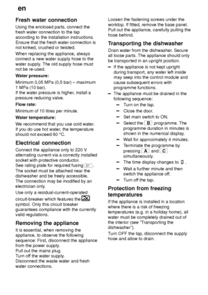 Page 28en
28
Fresh
 water connection
Using  the enclosed parts, connect the
fresh water connection to the tap according to the installation instructions. Ensure that the fresh water connection isnot kinked, crushed or twisted. When replacing the appliance, always connect a new water supply hose to the water supply . The old supply hose must
not be re-used. W ater pressure:
Minimum 0,05 MPa (0,5 bar) ± maximum 1 MPa (10 bar). If the water pressure is higher , install a
pressure reducing valve. Flow rate: Minimum...