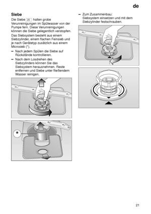 Page 21de21
Siebe Die Siebe 
25
 halten grobe
V erunreinigungen im Spülwasser von der
Pumpe fern. Diese V erunreinigungen
können die Siebe gelegentlich verstopfen. Das Siebsystem besteht aus einem Siebzylinder , einem flachen Feinsieb und
je nach Gerätetyp zusätzlich aus einemMicrosieb (*).
Nach jedem Spülen die Siebe auf Rückstände kontrollieren.
Nach dem Losdrehen des Siebzylinders können Sie das Siebsystem herausnehmen. Reste entfernen und Siebe unter fließendemW asser reinigen.
Zum Zusammenbau: Siebsystem...