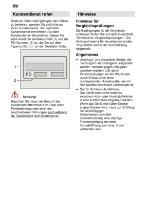 Page 26de
26 Kundendienst
 rufen
Sollte  es Ihnen nicht gelingen, den Fehler
zu beheben, wenden Sie sich bitte an Ihren Kundendienst. Den nächsten Kundendienst entnehmen Sie dem Kundendienst–V erzeichnis. Geben Sie
beim Anruf die Gerätenummer (1) und dieFD–Nummer (2) an, die Sie auf dem T ypenschild 
31 an der Gerätetür finden.
FD
1 2
Achtung!
Beachten Sie, dass der Besuch des Kundendiensttechnikers im Falle einerFehlbedienung oder einer der beschriebenen Störungen auch während
der Garantiezeit nicht kostenlos...