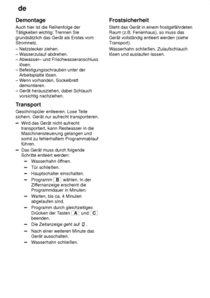 Page 28de
28
Demontage Auch hier ist die Reihenfolge der Tätigkeiten wichtig: T
rennen Sie
grundsätzlich das Gerät als Erstes vomStromnetz. – Netzstecker ziehen.  – W asserzulauf abdrehen. 
– Abwasser– und Frischwasseranschluss    lösen.  – Befestigungsschrauben unter der    Arbeitsplatte lösen.  – W enn vorhanden, Sockelbrett 
   demontieren.– Gerät herausziehen, dabei Schlauch     vorsichtig nachziehen. 
Transport Geschirrspüler entleeren. Lose T eile
sichern. Gerät nur aufrecht transportieren.
Wird das Gerät...