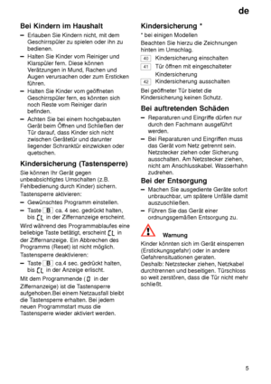 Page 5de5
Bei
 Kindern im Haushalt
Erlauben  Sie Kindern nicht, mit dem
Geschirrspüler zu spielen oder ihn zu bedienen.
Halten Sie Kinder vom Reiniger und Klarspüler fern. Diese können V erätzungen in Mund, Rachen und
Augen verursachen oder zum Ersticken führen.
Halten Sie Kinder vom geöf fneten
Geschirrspüler fern, es könnten sich noch Reste vom Reiniger darinbefinden.
Achten Sie bei einem hochgebauten Gerät beim Öf fnen und Schließen der
Tür darauf, dass Kinder sich nicht zwischen Gerätetür und darunter...