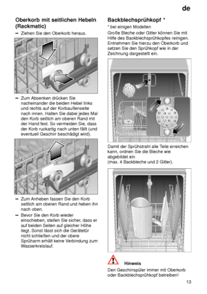 Page 13de13
Oberkorb
 mit seitlichen Hebeln
(Rackmatic)
Ziehen  Sie den Oberkorb heraus.
Zum Absenken drücken Sie nacheinander die beiden Hebel links und rechts auf der Korbaußenseite nach innen. Halten Sie dabei jedes Mal den Korb seitlich am oberen Rand mit der Hand fest. So vermeiden Sie, dass der Korb ruckartig nach unten fällt (und eventuell Geschirr beschädigt wird).
Zum Anheben fassen Sie den Korb seitlich am oberen Rand und heben ihn nach oben.
Bevor Sie den Korb wieder einschieben, stellen Sie sicher ,...