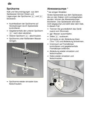 Page 22de
22
Sprüharme Kalk und V
erunreinigungen  aus dem
Spülwasser können Düsen und Lagerungen der Sprüharme 
22  und 23
blockieren.
Austrittsdüsen der Sprüharme auf V erstopfungen durch Speisereste
kontrollieren.
Gegebenenfalls den unteren Sprüharm
23  nach oben abziehen.
Oberen Sprüharm 22 abschrauben.
Sprüharme unter fließendem W asser
reinigen.
0
1
2
3
Sprüharme wieder einrasten bzw
.
festschrauben. Abwasserpumpe
 *
*  bei einigen Modellen
Grobe Speisereste aus dem Spülwasser ,
die von den Sieben nicht...