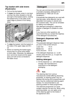 Page 11en11
Top
 basket with side levers
(Rackmatic)
Pull  out the top basket.
To lower  the basket, press in one lever
and then the other situated on the left and right of the basket exterior , holding
the basket firmly on the sides of theupper edge to prevent it from fallingdown.
To  raise  the basket, hold the basket on
the sides of the upper edge and lift it up.
Before re-inserting the basket again, ensure that it is at the same height on both sides. Otherwise, the appliancedoor cannot be closed and the...
