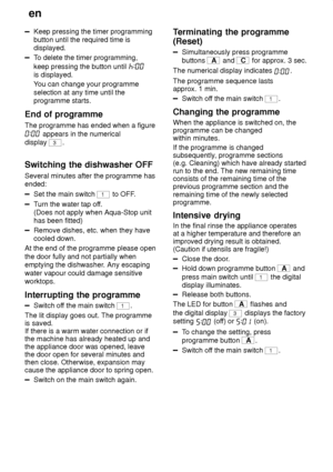 Page 16en
16
Keep pressing the timer programming button until the required time isdisplayed.
T o delete the timer programming,
keep pressing the button until 
is displayed. Y ou can change your programme
selection at any time until the programme starts.
End  of programme
The  programme has ended when a figure
 appears in the numerical
display 
3.
Switching  the dishwasher OFF
Several  minutes after the programme has
ended:
Set the main switch 1 to OFF .
Turn the water tap of f.
(Does not apply when Aqua-Stop...