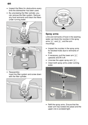 Page 18en
18
Inspect the filters for obstructions every time the dishwasher has been used.
By unscrewing the filter cylinder , you
can remove the filter system. Remove any food remnants and clean the filtersunder running water .
Reassembly: Insert the filter system and screw down with the filter cylinder .
Spray arms
Lime  and remnants of food in the washing
water can block the nozzles in the spray arms 
22  and 23 and the arm
mountings .
Inspect the nozzles in the spray arms for blocked holes due to remnants...