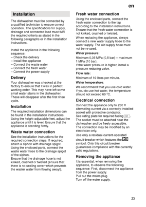Page 23en23
Installation
The dishwasher must be connected by a qualified technician to ensure correctoperation. The specifications for supply ,
drainage and connected load must fulfilthe required criteria as stated in the following paragraphs or in the installation instructions. Install the appliance in the following sequence: – Check the delivery – Install the appliance – Connect the waste water – Connect the fresh water– Connect the power supply Delivery Y our dishwasher was checked at the
factory to ensure...