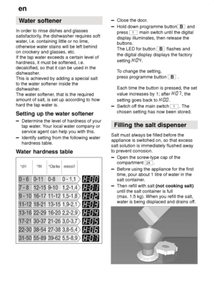 Page 6en
6 Water
 softener
In  order to rinse dishes and glasses
satisfactorily , the dishwasher requires soft
water , i.e. containing little or no lime,
otherwise water stains will be left behind on crockery and glasses, etc. If the tap water exceeds a certain level of hardness, it must be softened, i.e.decalcified, so that it can be used in the 
dishwasher. This is achieved by adding a special salt to the water softener inside the dishwasher . 
The water softener , that is the required
amount of salt, is set...