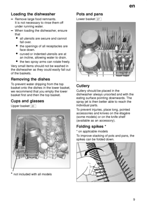 Page 9en9
Loading
 the dishwasher
Remove large food remnants.
It is not necessary to rinse them of f
under running water .
When loading the dishwasher , ensure
that  all utensils are secure and cannot fall over .
 the openings of all receptacles areface down.
 curved or indented utensils are at an incline, allowing water to drain.
 the two spray arms can rotate freely .
V ery small items should not be washed in
the dishwasher as they could easily fall out of the baskets. Removing  the dishes
To  prevent water...