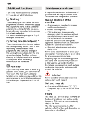 Page 18en
18 Additional
 functions
*  on  some models additional functions
5 can be set with the buttons.
 Soaking *
The  soaking cycle runs before the main
programme and must be selected before
the programme starts. In this additional programme cooking utensils, e.g. pans,bowls, etc., can be soaked and prerinsed in the  bottom basket .
It is recommended to put approx. 5 g ofdetergent on the door .
Saving time (V arioSpeed) *
The  >>Save time