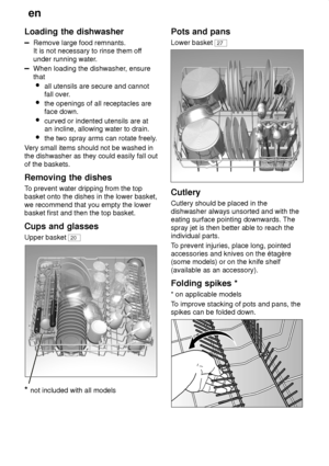 Page 10en
10
Loading
 the dishwasher
Remove large food remnants.
It is not necessary to rinse them of f
under running water .
When loading the dishwasher , ensure
that  all utensils are secure and cannot fall over .
 the openings of all receptacles areface down.
 curved or indented utensils are at an incline, allowing water to drain.
 the two spray arms can rotate freely .
V ery small items should not be washed in
the dishwasher as they could easily fall out of the baskets. Removing  the dishes
To  prevent...