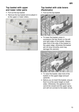 Page 13en13
Top
 basket with upper
and lower roller pairs
Pull  out the top basket.
Remove the top basket and re-attach it to the upper or lower rollers.
Top  basket with side levers
(Rackmatic)
Pull  out the top basket.
To lower the basket, press in
succession the two levers on the left and right sides of the basket. Always take hold of the side of the basket on the upper edge, otherwise the basket will not drop smoothly (and may damage the utensils).
T o raise the basket, take hold of the
basket on the upper...