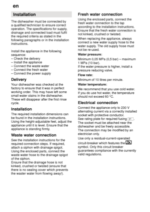 Page 28en
28 Installation
The dishwasher must be connected by a qualified technician to ensure correctoperation. The specifications for supply ,
drainage and connected load must fulfilthe required criteria as stated in the following paragraphs or in the installation instructions. Install the appliance in the following sequence: – Check the delivery – Install the appliance – Connect the waste water – Connect the fresh water– Connect the power supply Delivery Y our dishwasher was checked at the
factory to ensure...