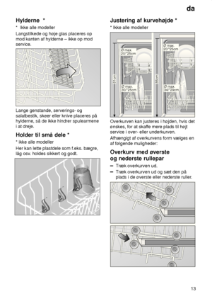 Page 13da13
Hylderne
  *
*   Ikke alle modeller
Langstilkede og høje glas placeres op mod kanten af hylderne – ikke op mod service.
Lange genstande, serverings- og salatbestik, skeer eller knive placeres på hylderne, så de ikke hindrer spulearmene  i at dreje. Holder  til små dele *
*  ikke alle modeller
Her kan lette plastdele som f.eks. bægre, låg osv . holdes sikkert og godt.
Justering  af kurvehøjde *
*  Ikke alle modeller
86cm
81cmØ max. 30/*25cm
Ø max. 20/*25cm
Ø max. 34/*29cm
Ø max. 20/*25cm
Overkurven...