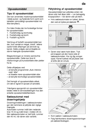 Page 15da15
Opvaskemiddel
Tips  til opvaskemiddel
Der  kan anvendes maskinopvaskemiddel
i både pulver- og flydende form samt som tabletter (almindeligt opvaskemiddel må ikke benyttes!).  For tiden findes der tre forskellige former for opvaskemiddel:  1.  Fosfatholdig og klorholdig 2.  Fosfatholdig og klorfri  3.  Fosfatfri og klorfri V ed brug af fosfatfri opvaskemiddel kan
der , hvis vandet er meget „hårdt“, lettere
opstå hvide aflejringer på servicet og karret. Dette undgås ved at tilsætte en større mængde...