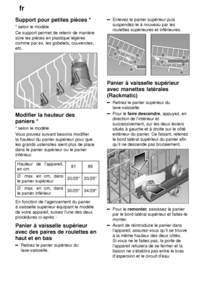 Page 12fr
12
Support
 pour petites piŠces *
*  selon le modŠle
Ce support permet de retenir de maniŠre s—re les piŠces en plastique l‡gŠres comme par ex. les gobelets, couvercles,etc.
Modifier  la hauteur des
paniers * * selon  le modŠle
V ous pouvez suivant besoins modifier
la hauteur du panier sup‡rieur pour que les grands ustensiles aient plus de place dans le panier sup‡rieur ou le panier 
inf‡rieur.
Hauteur  de lappareil,
en cm
8186
é   max. en cm, dans
le panier  sup‡rieur20/25*20/25*
é  max. en cm, dans...