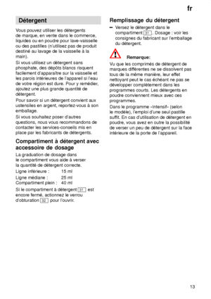 Page 13fr13
D‡tergent
V ous pouvez utiliser les d‡tergents
de marque, en vente dans le commerce, liquides ou en poudre pour lave-vaisselle ou des pastilles (nutilisez pas de produit destin‡ au lavage de la vaisselle ƒ la main). Si vous utilisez un d‡tergent sans phosphate, des d‡p‘ts blancs risquent facilement dapparaŒtre sur la vaisselle et les parois int‡rieures de lappareil si leau de votre r‡gion est dure. Pour y rem‡dier ,
ajoutez une plus grande quantit‡ ded‡tergent. Pour savoir si un d‡tergent convient...