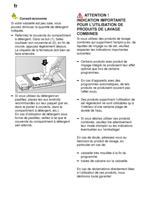 Page 14fr
14
 Conseil-‡conomie
Si votre vaisselle est peu sale, vous pouvez diminuer la quantit‡ de d‡tergent indiqu‡e.
Refermez le couvercle du compartiment ƒ d‡tergent. Dans ce but (1), faites coulisser son couvercle et (2), en fin decourse, appuyez l‡gŠrement dessus. Le cliquetis de la fermeture doit bien se faire entendre.
Si vous utilisez du d‡tergent en pastilles, placez-les aux endroitsrecommand‡s sur leur paquet (par ex. dans le panier ƒ couverts, dans le compartiment ƒ d‡tergent, etc.).En cas...