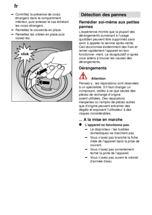 Page 20fr
20
Contr‘lez la pr‡sence de corps ‡trangers dans le compartimentint‡rieur , puis enlevez le cas ‡ch‡ant
les corps ‡trangers.
Remettez le couvercle en place.
Remettez les cribles en place puis vissez-les.
2
click
3
D‡tection  des pannes
Rem‡dier  soi-mˆme aux petites
pannes 
Lexp‡rience  montre que la plupart des
d‡rangements survenant ƒ lusage quotidien peuvent ˆtre supprim‡s sans avoir ƒ appeler le service aprŠs-vente. Ceci ‡conomise ‡videmment des frais et remet rapidement lappareil en bon...