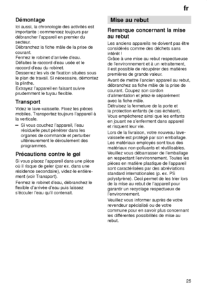 Page 25fr25
D‡montage Ici aussi, la chronologie des activit‡s est importante : commencez toujours par d‡brancher lappareil en premier du 
secteur. courant. Fermez le robinet darriv‡e deau. D‡faites le raccord deau us‡e et le raccord deau du robinet.Desserrez les vis de fixation situ‡es sous le plan de travail. Si n‡cessaire, d‡montez la plinthe. Extrayez lappareil en faisant suivre prudemment le tuyau flexible. 
Transport V
idez le lave-vaisselle. Fixez les piŠces
mobiles. T ransportez toujours lappareil ƒ
la...