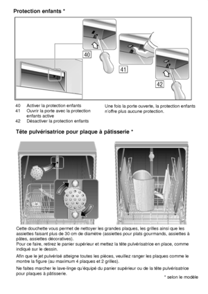 Page 2740 Activer la protection enfants 
41 Ouvrir la porte avec la protection enfants active
42 D‡sactiver la protection enfants Une fois la porte ouverte, la protection enfants nof
fre plus aucune protection.
Protection
 enfants *
Cette douchette vous permet de nettoyer les grandes plaques, les grilles ainsi que les
assiettes faisant plus de 30 cm de diamŠtre (assiettes pour plats gourmands, assiettes ƒ  Pour ce faire, retirez le panier sup‡rieur et mettez la tˆte pulv‡risatrice en place, comme indiqu‡ sur le...