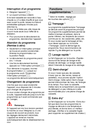 Page 17fr17
Interruption
 dun programme
Eteignez lappareil 1.
Le voyant lumineux s‡teint.
Si le lave-vaisselle est raccord‡ ƒ leau chaude ou sil a d‡jƒ chauf f‡ et que vous
avez ouvert la porte, laissez-la dabord entrebaill‡e quelques minutes puis refermez-la. Si vous ne le faites pas, elle risque de souvrir toute seule sous lef fet de la
dilatation.
Pour poursuivre le d‡roulement du programme, r‡enclenchez lappareil.
Abandon  du programme
(Remise ƒ z‡ro)
Seulement  si linterrupteur principal
se trouve en...