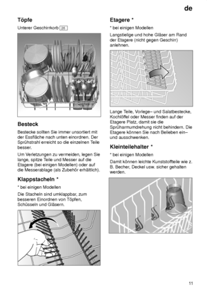 Page 11de11
T’pfe Unterer Geschirrkorb 
26
Besteck Bestecke sollten Sie immer unsortiert mit der Essfl‚che nach unten einordnen. DerSpr˜hstrahl erreicht so die einzelnen T
eile
besser. Um V erletzungen zu vermeiden, legen Sie
lange, spitze T eile und Messer auf die
Etagere (bei einigen Modellen) oder auf die Messerablage (als Zubeh’r erh‚ltlich). Klappstacheln  *
*  bei einigen Modellen
Die Stacheln sind umklappbar , zum
besseren Einordnen von T’pfen, Sch˜sseln und Gl‚sern.
Etagere  *
*  bei einigen Modellen...