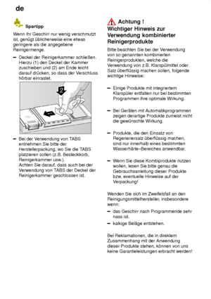 Page 14de
14
 Spartipp
W enn Ihr Geschirr nur wenig verschmutzt
ist, gen˜gt ˜blicherweise eine etwas geringere als die angegebeneReinigermenge.
Deckel der Reinigerkammer schlieûen. Hierzu (1) den Deckel der Kammerzuschieben und (2) am Ende leicht darauf dr˜cken, so dass der V erschluss
h’rbar einrastet.
Bei der V erwendung von T ABS
entnehmen Sie bitte der Herstellerpackung, wo Sie die T ABS
platzieren sollen (z.B. Besteckkorb,Reinigerkammer usw .).
Achten Sie darauf, dass auch bei der V erwendung von T ABS der...