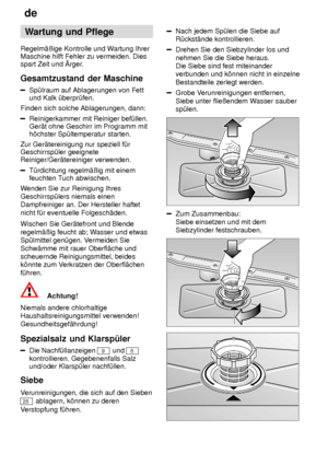 Page 18de
18 Wartung
 und Pflege
Regelm‚ûige  Kontrolle und W artung Ihrer
Maschine hilft Fehler zu vermeiden. Dies spart Zeit und rger .
Gesamtzustand  der Maschine
Sp˜lraum auf Ablagerungen von Fett
und Kalk ˜berpr˜fen.
Finden sich solche Ablagerungen, dann:
Reinigerkammer mit Reiniger bef˜llen. Ger‚t ohne Geschirr im Programm mith’chster Sp˜ltemperatur starten.
Zur Ger‚tereinigung nur speziell f˜rGeschirrsp˜ler geeigneteReiniger/Ger‚tereiniger verwenden.
T˜rdichtung regelm‚ûig mit einem feuchten T uch...