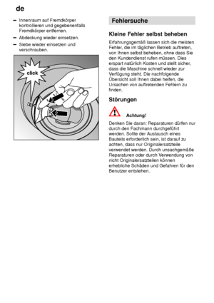 Page 20de
20
Innenraum auf Fremdk’rper kontrollieren und gegebenenfallsFremdk’rper entfernen.
Abdeckung wieder einsetzen.
Siebe wieder einsetzen und verschrauben.
2
click
3
Fehlersuche
Kleine  Fehler selbst beheben
Erfahrungsgem‚û  lassen sich die meisten
Fehler , die im t‚glichen Betrieb auftreten,
von Ihnen selbst beheben, ohne dass Sie den Kundendienst rufen m˜ssen. Dieserspart nat˜rlich Kosten und stellt sicher ,
dass die Maschine schnell wieder zurV erf˜gung steht. Die nachfolgende
bersicht soll Ihnen...