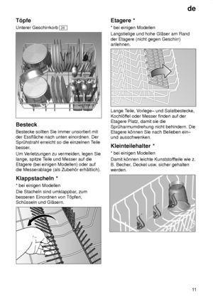 Page 11de11
T’pfe Unterer Geschirrkorb 
26
Besteck Bestecke sollten Sie immer unsortiert mit der Essfl‚che nach unten einordnen. DerSpr˜hstrahl erreicht so die einzelnen T
eile
besser. Um V erletzungen zu vermeiden, legen Sie
lange, spitze T eile und Messer auf die
Etagere (bei einigen Modellen) oder auf die Messerablage (als Zubeh’r erh‚ltlich). Klappstacheln  *
*  bei einigen Modellen
Die Stacheln sind umklappbar , zum
besseren Einordnen von T’pfen, Sch˜sseln und Gl‚sern.
Etagere  *
*  bei einigen Modellen...