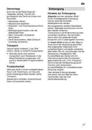 Page 27de27
Demontage Auch hier ist die Reihenfolge der T‚tigkeiten wichtig: T
rennen Sie
grunds‚tzlich das Ger‚t als Erstes vomStromnetz. ± Netzstecker ziehen.  ± W asserzulauf abdrehen. 
± Abwasser± und Frischwasseranschluss    l’sen.  ± Befestigungsschrauben unter der    Abeitsplatte l’sen.  ± W enn vorhanden, Sockelbrett 
   demontieren.± Ger‚t herausziehen, dabei Schlauch     vorsichtig nachziehen. 
Transport Geschirrsp˜ler entleeren. Lose T eile
sichern. Ger‚t nur aufrecht transportieren.
Wird das Ger‚t...