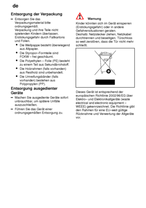 Page 28de
28
Entsorgung
 der Verpackung
Entsorgen  Sie das
V erpackungsmaterial bitte
ordnungsgem‚û. V erpackung und ihre T eile nicht
spielenden Kindern ˜berlassen. Erstickungsgefahr durch Faltkartons und Folien.
 Die W ellpappe besteht ˜berwiegend
aus Altpapier .
 Die Styropor±Formteile sind FCKW ± frei gesch‚umt.
 Die Polyethylen ± Folie (PE) besteht zu einem T eil aus Sekund‚rrohstof f.
 Die Holzrahmen (falls vorhanden)aus Restholz sind unbehandelt.
 Die Umreifungsb‚nder (fallsvorhanden) bestehen aus...