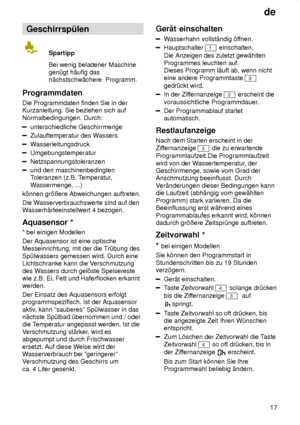 Page 17de17
Geschirrsp˜len
Spartipp Bei wenig beladener Maschine
gen˜gt h‚ufig das n‚chstschw‚chere  Programm.
Programmdaten Die Programmdaten finden Sie in der Kurzanleitung. Sie beziehen sich auf Normalbedingungen. Durch:
unterschiedliche Geschirrmenge
Zulauftemperatur des W assers
Wasserleitungsdruck
Umgebungstemperatur
Netzspannungstoleranzen
und den maschinenbedingten Toleranzen (z.B. T emperatur,
W assermenge, ...)
k’nnen gr’ûere Abweichungen auftreten. Die W asserverbrauchswerte sind auf den
W...