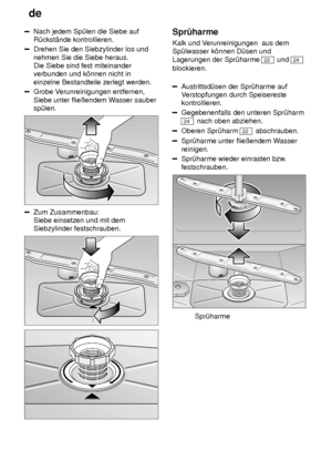 Page 20de
20
Nach jedem Sp˜len die Siebe auf R˜ckst‚nde kontrollieren.
Drehen Sie den Siebzylinder los und nehmen Sie die Siebe heraus. Die Siebe sind fest miteinanderverbunden und k’nnen nicht in einzelne Bestandteile zerlegt werden.
Grobe V erunreinigungen entfernen,
Siebe unter flieûendem W asser sauber
sp˜len.
Zum Zusammenbau: Siebe einsetzen und mit demSiebzylinder festschrauben.
Spr˜harme Kalk und V erunreinigungen  aus dem
Sp˜lwasser k’nnen D˜sen und Lagerungen der Spr˜harme 
22  und 24
blockieren....