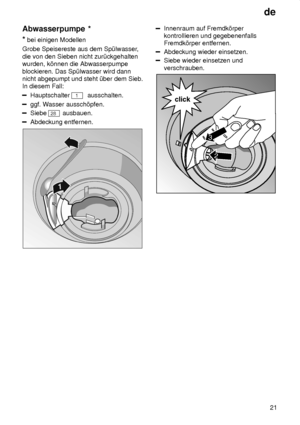 Page 21de21
Abwasserpumpe
 *
*  bei einigen Modellen
Grobe Speisereste aus dem Sp˜lwasser ,
die von den Sieben nicht zur˜ckgehalten wurden, k’nnen die Abwasserpumpe blockieren. Das Sp˜lwasser wird dann nicht abgepumpt und steht ˜ber dem Sieb.In diesem Fall:
Hauptschalter 1  ausschalten.
ggf. W asser aussch’pfen.
Siebe 28 ausbauen.
Abdeckung entfernen.
Innenraum auf Fremdk’rper kontrollieren und gegebenenfallsFremdk’rper entfernen.
Abdeckung wieder einsetzen.
Siebe wieder einsetzen und verschrauben.
2
click
3
  