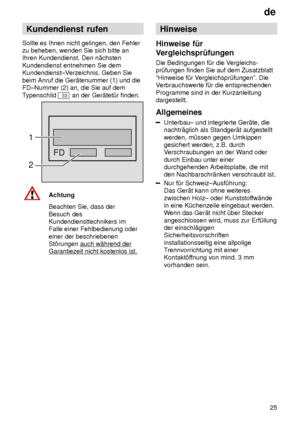 Page 25de25
Kundendienst
 rufen
Sollte  es Ihnen nicht gelingen, den Fehler
zu beheben, wenden Sie sich bitte an Ihren Kundendienst. Den n‚chsten Kundendienst entnehmen Sie dem Kundendienst±V erzeichnis. Geben Sie
beim Anruf die Ger‚tenummer (1) und dieFD±Nummer (2) an, die Sie auf dem T ypenschild 
33 an der Ger‚tet˜r finden.
FD
1 2
Achtung Beachten Sie, dass der Besuch des Kundendiensttechnikers imFalle einer Fehlbedienung oder einer der beschriebenen St’rungen auch w‚hrend der
Garantiezeit nicht kostenlos...