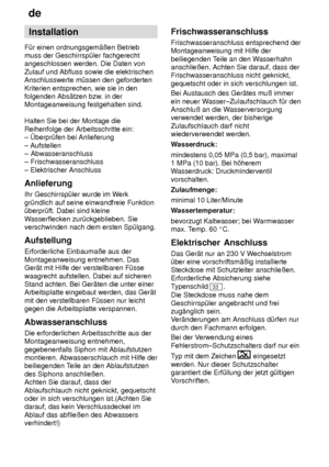 Page 26de
26 Installation
F˜r einen ordnungsgem‚ûen Betrieb muss der Geschirrsp˜ler fachgerechtangeschlossen werden. Die Daten von Zulauf und Abfluss sowie die elektrischen Anschlusswerte m˜ssen den geforderten Kriterien entsprechen, wie sie in den folgenden Abs‚tzen bzw . in der
Montageanweisung festgehalten sind. Halten Sie bei der Montage die Reihenfolge der Arbeitsschritte ein: ± berpr˜fen bei Anlieferung ± Aufstellen ± Abwasseranschluss± Frischwasseranschluss ± Elektrischer Anschluss Anlieferung Ihr...