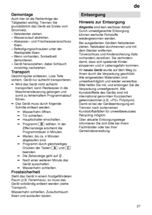 Page 27de27
Demontage Auch hier ist die Reihenfolge der T‚tigkeiten wichtig: T
rennen Sie
grunds‚tzlich das Ger‚t als Erstes vomStromnetz. ± Netzstecker ziehen. ± W asserzulauf abdrehen. 
± Abwasser± und Frischwasseranschluss    l’sen.  ± Befestigungsschrauben unter der     Abeitsplatte l’sen. ± W enn vorhanden, Sockelbrett 
   demontieren.± Ger‚t herausziehen, dabei Schlauch     vorsichtig nachziehen. 
Transport Geschirrsp˜ler entleeren. Lose T eile
sichern. Ger‚t nur aufrecht transportieren.
Wird das Ger‚t...