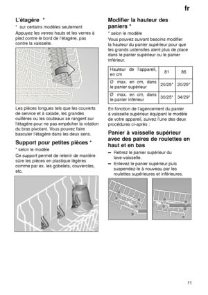 Page 11fr11
L’étagère
  *
*   sur certains modèles seulement
Appuyez les verres hauts et les verres à pied contre le bord de l’étagère, pas contre la vaisselle.
Les pièces longues tels que les couverts de service et à salade, les grandes cuillères ou les couteaux se rangent sur l’étagère pour ne pas empêcher la rotation du bras pivotant. V ous pouvez faire
basculer l’étagère dans les deux sens. Support  pour petites pièces *
*  selon le modèle
Ce support permet de retenir de manière sûre les pièces en plastique...