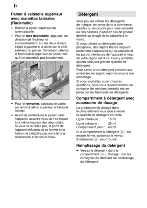 Page 12fr
12
Panier
 à vaisselle supérieur
avec manettes latérales (Rackmatic)
Retirez  le panier supérieur du
lave-vaisselle.
Pour le  faire descendre , appuyez, en
direction de l’intérieur et successivement, sur les deux leviers situés à gauche et à droite sur le côtéextérieur du panier . Ce faisant, retenez
le bord latéral supérieur du panier afinqu’il ne descende pas brutalement.
Pour le  remonter , saisissez le panier
par le bord latéral supérieur et faites-le 
monter.
A vant de réintroduire le panier...