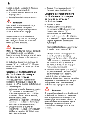 Page 14fr
14
En cas de doute, contactez le fabricant du détergent, notamment si :
la vaisselle est très mouillée à la fin du programme.
des dépôts calcaires apparaissent.
Remarque
Pour obtenir un rinçage et séchage optimal, utilisez des détergentstraditionnels,   en ajoutant séparément
du sel et du liquide de rinçage. Respecter la notice d’utilisation ou les consignes figurant sur l’emballagedes détergents mixtes est un facteurdécisif pour leur ef ficacité.
Remarque
Même si l’indicateur de manque de liquide de...