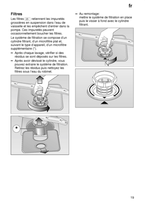 Page 19fr19
Filtres Les filtres 
25
 retiennent les impuretés
grossières en suspension dans l’eau de vaisselle et les empêchent d’entrer dans la pompe. Ces impuretés peuvent occasionnellement boucher les filtres. Le système de filtration se compose d’un cylindre filtrant, d’un microfiltre plat et, suivant le type d’appareil, d’un microfiltre supplémentaire (*).
Après chaque lavage, vérifier si des résidus se sont déposés sur les filtres.
Après avoir dévissé le cylindre, vous pouvez extraire le système de...