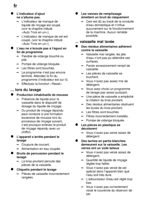 Page 22fr
22
L ’indicateur d’ajout
ne s’allume pas.
L ’indicateur de manque de
liquide de rinçage est coupé. (voir le chapitre intitulé«Auto  Trois en un»).
L’indicateur de manque de sel est
coupé. (voir le chapitre intitulé «Auto T rois en un»).
L’eau ne s’écoule pas à l’égout en
fin de programme
Flexible de vidange bouché ou plié.
Pompe de vidange bloquée.
Les filtres sont bouchés.
Le programme n’est pas encore terminé. Attendez la fin du programme (l’indicateur est sur 0).
Ef fectuez la fonction «Reset».
......