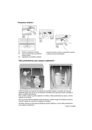 Page 2940 Activer la protection enfants 
41 Ouvrir la porte avec la protection enfants active
42 Désactiver la protection enfants Une fois la porte ouverte, la protection enfants n’of
fre plus aucune protection.
Protection
 enfants *
Cette douchette vous permet de nettoyer les grandes plaques, les grilles ainsi que les
assiettes faisant plus de 30 cm de diamètre (assiettes pour plats gourmands, assiettes à pâtes, assiettes décoratives). Pour ce faire, retirez le panier supérieur et mettez la tête pulvérisatrice...