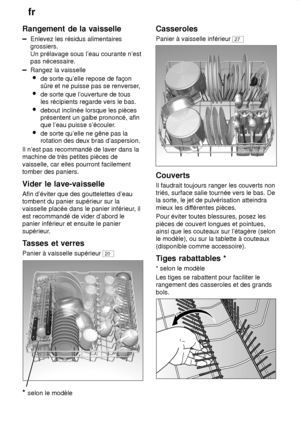 Page 10fr
10
Rangement
 de la vaisselle
Enlevez les résidus alimentaires
grossiers. Un prélavage sous l’eau courante n’est pas nécessaire.
Rangez la vaisselle
 de sorte qu’elle repose de façon sûre et ne puisse pas se renverser ,
 de sorte que l’ouverture de tousles récipients regarde vers le bas.
 debout inclinée lorsque les pièces présentent un galbe prononcé, afin que l’eau puisse s’écouler .
 de sorte qu’elle ne gêne pas la rotation des deux bras d’aspersion.
Il n’est pas recommandé de laver dans la machine...