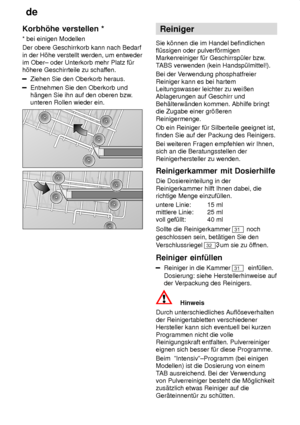 Page 12de
12
Korbh’he
 verstellen *
*  bei einigen Modellen
Der obere Geschirrkorb kann nach Bedarf in der H’he verstellt werden, um entweder im Ober± oder Unterkorb mehr Platz f˜rh’here Geschirrteile zu schaf fen.
Ziehen Sie den Oberkorb heraus.
Entnehmen Sie den Oberkorb und h‚ngen Sie ihn auf den oberen bzw .
unteren Rollen wieder ein.
Reiniger
Sie k’nnen die im Handel befindlichen fl˜ssigen oder pulverf’rmigenMarkenreiniger f˜r Geschirrsp˜ler bzw .
T ABS verwenden (kein Handsp˜lmittel!).
Bei der V erwendung...